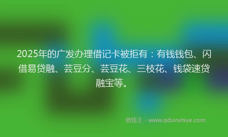 2025年的广发办理借记卡被拒有：有钱钱包、闪借易贷融、芸豆分、芸豆花、三枝花、钱袋速贷融宝等。