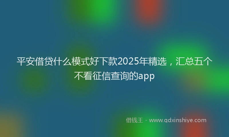 平安借贷什么模式好下款2025年精选，汇总五个不看征信查询的app