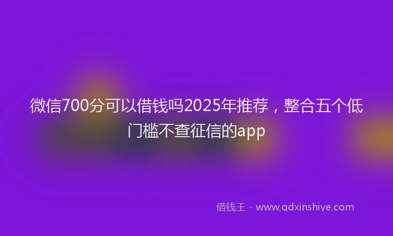 微信700分可以借钱吗2025年推荐，整合五个低门槛不查征信的app