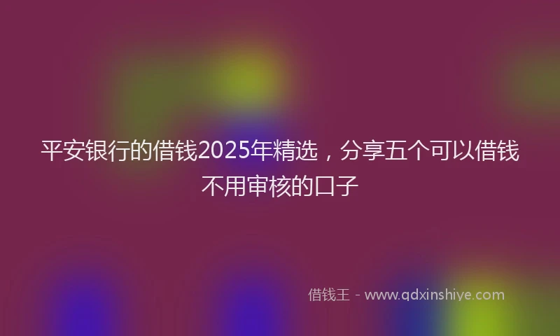 平安银行的借钱2025年精选，分享五个可以借钱不用审核的口子