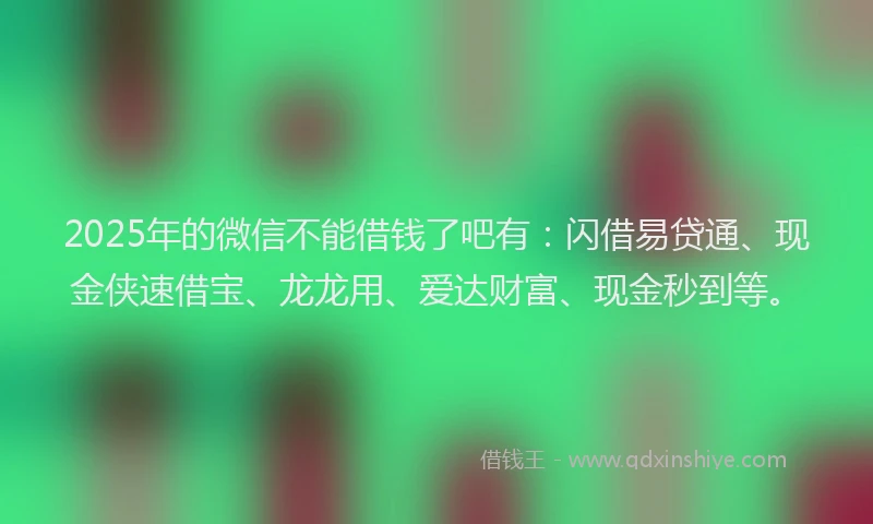 2025年的微信不能借钱了吧有：闪借易贷通、现金侠速借宝、龙龙用、爱达财富、现金秒到等。