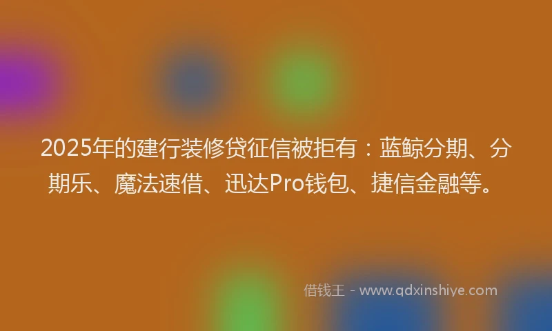 2025年的建行装修贷征信被拒有：蓝鲸分期、分期乐、魔法速借、迅达Pro钱包、捷信金融等。