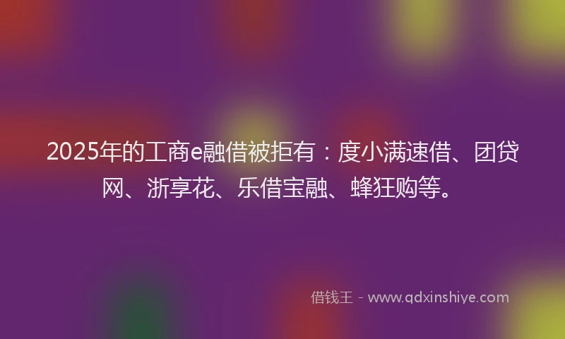2025年的工商e融借被拒有：度小满速借、团贷网、浙享花、乐借宝融、蜂狂购等。