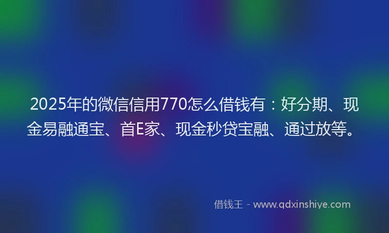 2025年的微信信用770怎么借钱有：好分期、现金易融通宝、首E家、现金秒贷宝融、通过放等。