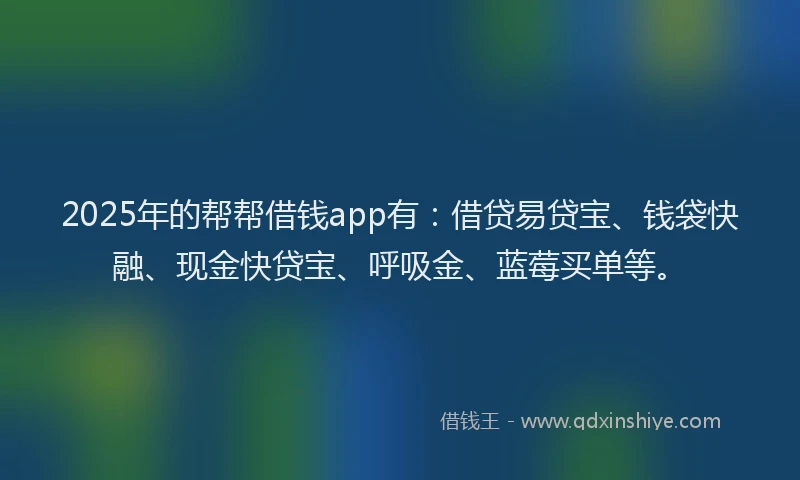 2025年的帮帮借钱app有：借贷易贷宝、钱袋快融、现金快贷宝、呼吸金、蓝莓买单等。