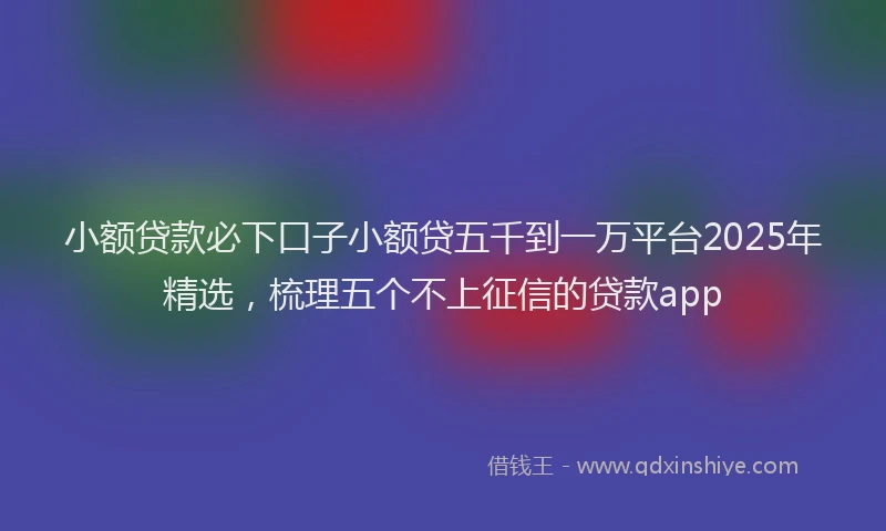 小额贷款必下口子小额贷五千到一万平台2025年精选，梳理五个不上征信的贷款app