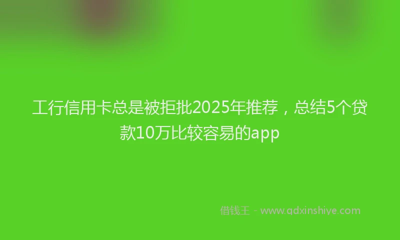 工行信用卡总是被拒批2025年推荐，总结5个贷款10万比较容易的app