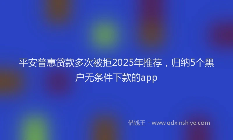 平安普惠贷款多次被拒2025年推荐，归纳5个黑户无条件下款的app