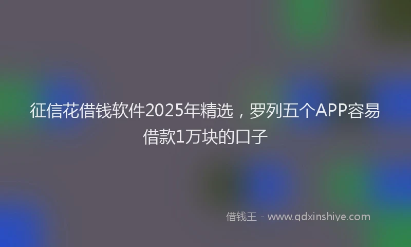 征信花借钱软件2025年精选，罗列五个APP容易借款1万块的口子