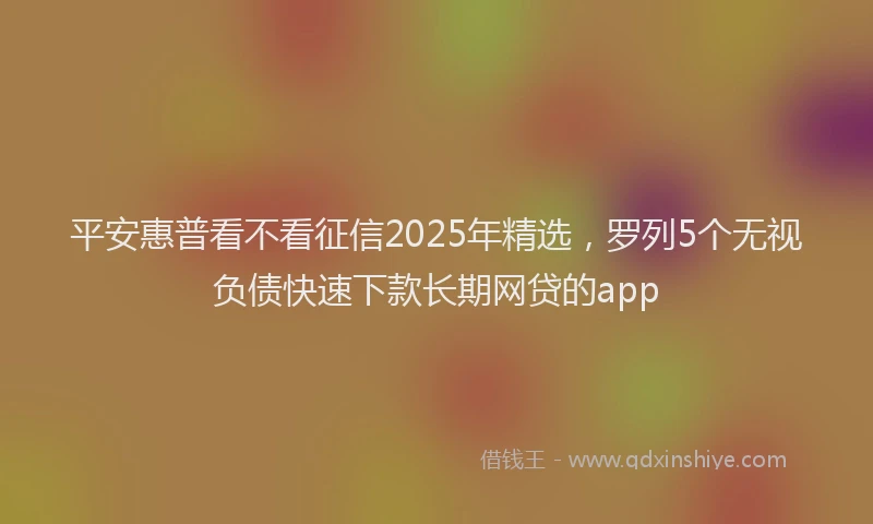 平安惠普看不看征信2025年精选，罗列5个无视负债快速下款长期网贷的app