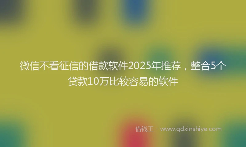 微信不看征信的借款软件2025年推荐，整合5个贷款10万比较容易的软件