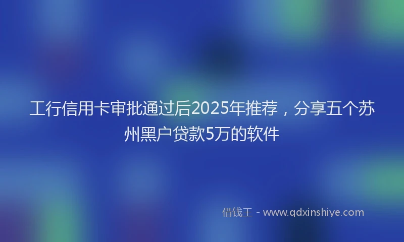 工行信用卡审批通过后2025年推荐，分享五个苏州黑户贷款5万的软件