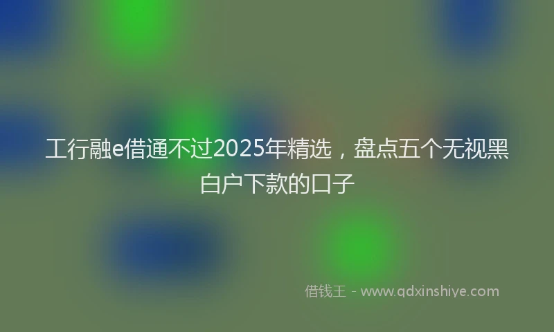 工行融e借通不过2025年精选，盘点五个无视黑白户下款的口子
