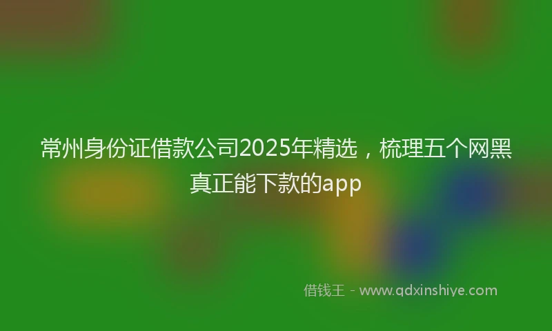常州身份证借款公司2025年精选，梳理五个网黑真正能下款的app