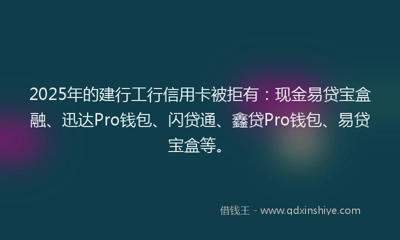 2025年的建行工行信用卡被拒有：现金易贷宝盒融、迅达Pro钱包、闪贷通、鑫贷Pro钱包、易贷宝盒等。