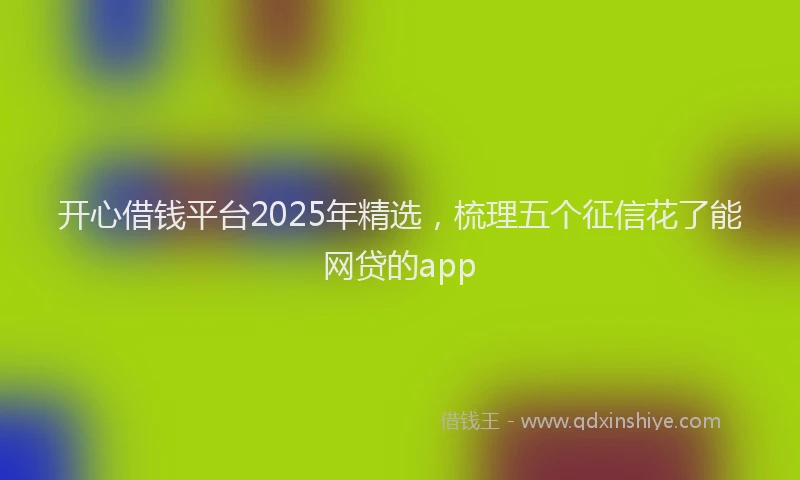 开心借钱平台2025年精选，梳理五个征信花了能网贷的app