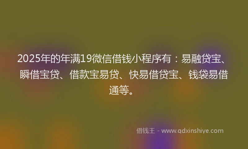 2025年的年满19微信借钱小程序有：易融贷宝、瞬借宝贷、借款宝易贷、快易借贷宝、钱袋易借通等。