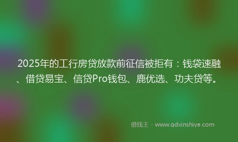 2025年的工行房贷放款前征信被拒有：钱袋速融、借贷易宝、信贷Pro钱包、鹿优选、功夫贷等。