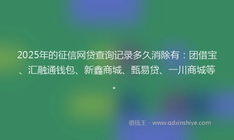 2025年的征信网贷查询记录多久消除有：团借宝、汇融通钱包、新鑫商城、甄易贷、一川商城等。