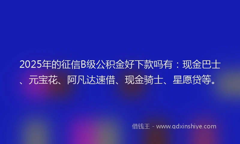 2025年的征信B级公积金好下款吗有：现金巴士、元宝花、阿凡达速借、现金骑士、星愿贷等。