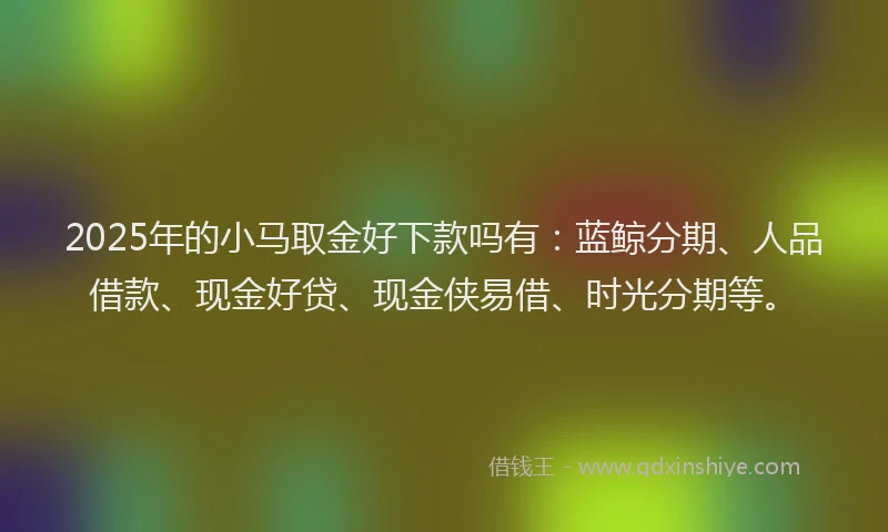2025年的小马取金好下款吗有：蓝鲸分期、人品借款、现金好贷、现金侠易借、时光分期等。