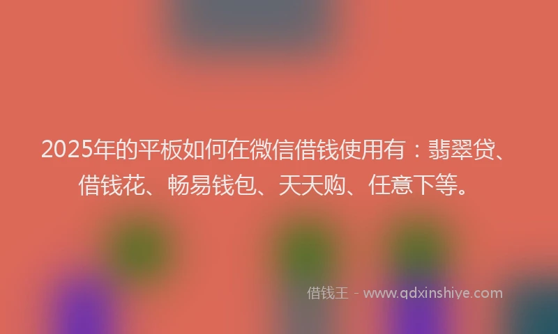 2025年的平板如何在微信借钱使用有：翡翠贷、借钱花、畅易钱包、天天购、任意下等。