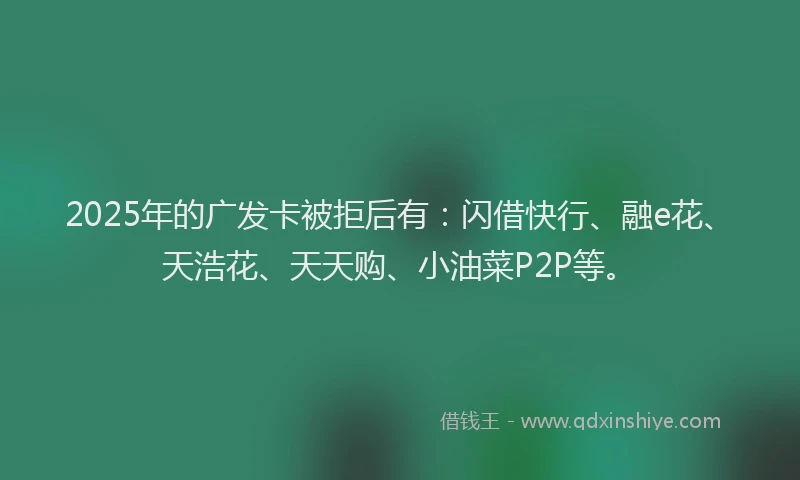 2025年的广发卡被拒后有：闪借快行、融e花、天浩花、天天购、小油菜P2P等。