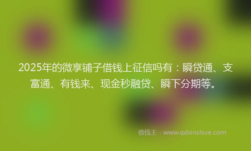 2025年的微享铺子借钱上征信吗有：瞬贷通、支富通、有钱来、现金秒融贷、瞬下分期等。