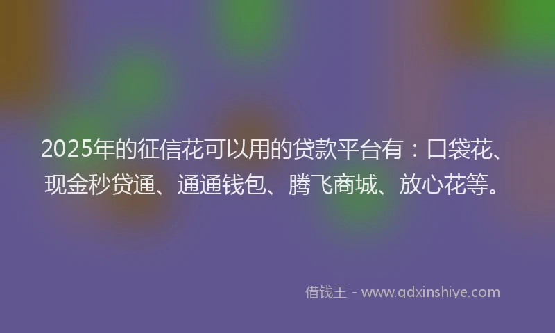2025年的征信花可以用的贷款平台有：口袋花、现金秒贷通、通通钱包、腾飞商城、放心花等。