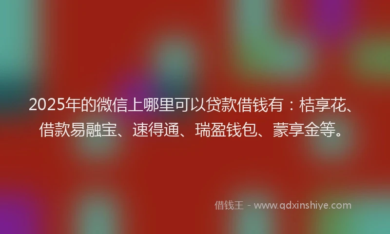 2025年的微信上哪里可以贷款借钱有：桔享花、借款易融宝、速得通、瑞盈钱包、蒙享金等。