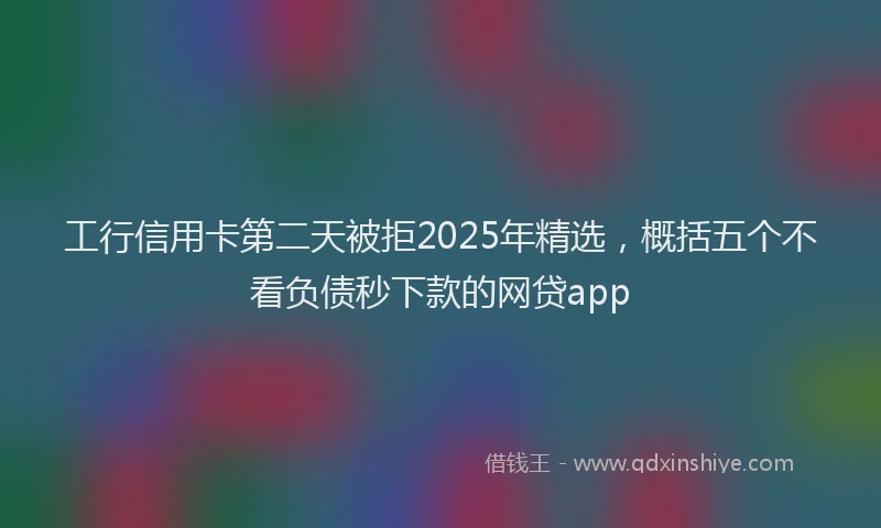 工行信用卡第二天被拒2025年精选，概括五个不看负债秒下款的网贷app