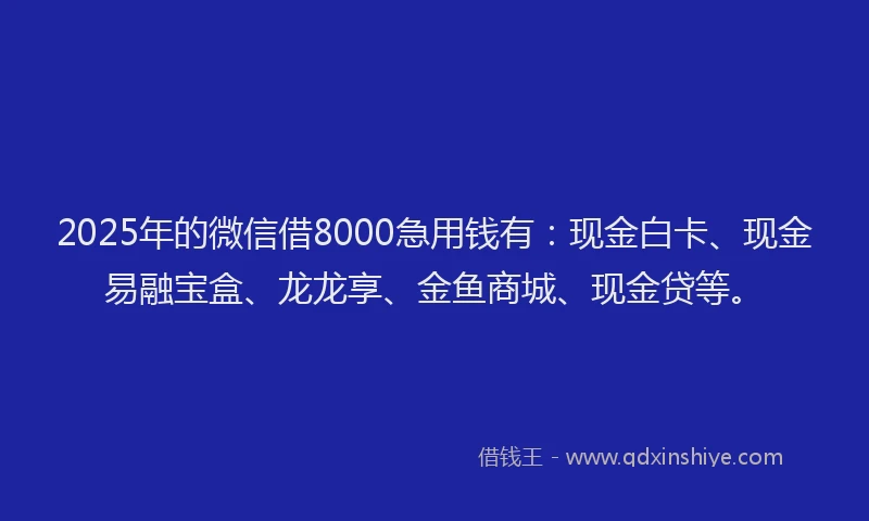 2025年的微信借8000急用钱有：现金白卡、现金易融宝盒、龙龙享、金鱼商城、现金贷等。