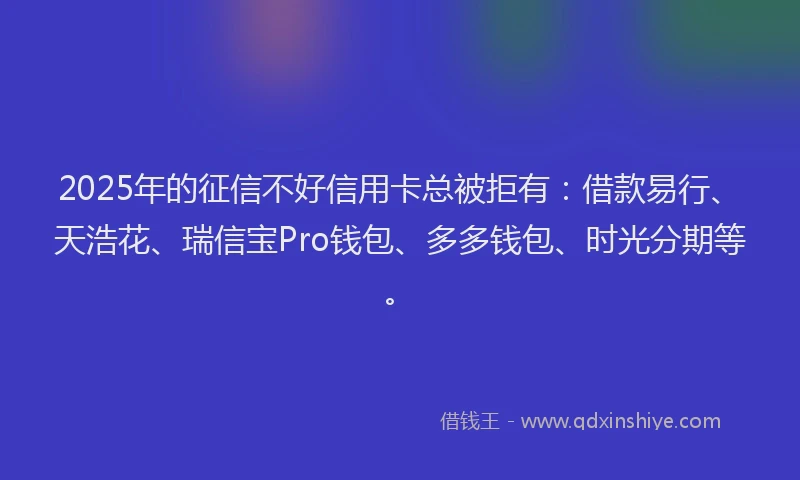 2025年的征信不好信用卡总被拒有：借款易行、天浩花、瑞信宝Pro钱包、多多钱包、时光分期等。