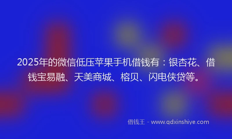 2025年的微信低压苹果手机借钱有：银杏花、借钱宝易融、天美商城、榕贝、闪电侠贷等。