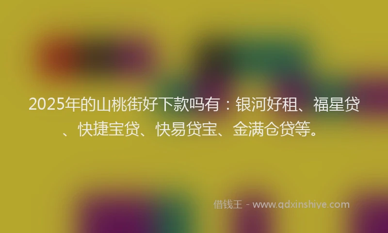 2025年的山桃街好下款吗有：银河好租、福星贷、快捷宝贷、快易贷宝、金满仓贷等。