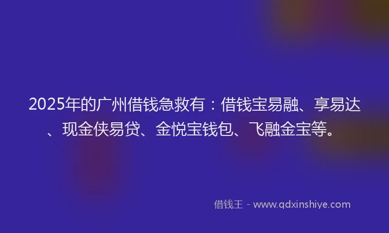 2025年的广州借钱急救有：借钱宝易融、享易达、现金侠易贷、金悦宝钱包、飞融金宝等。