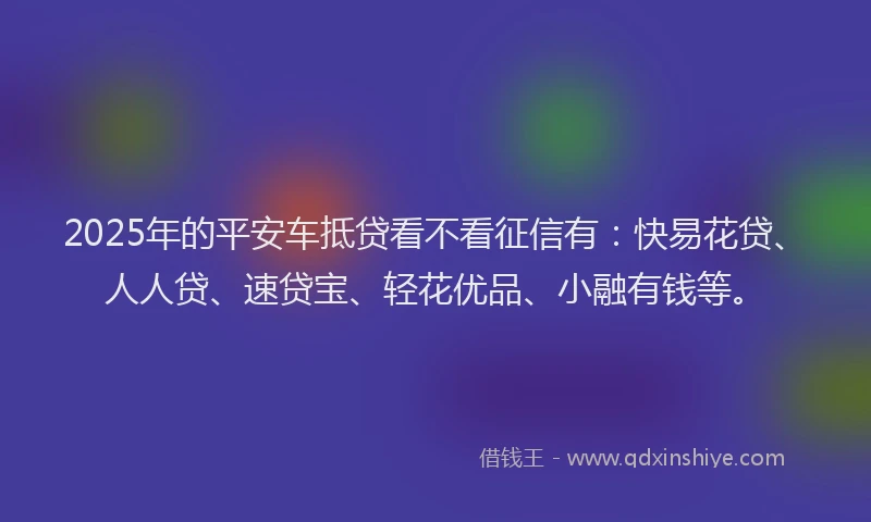 2025年的平安车抵贷看不看征信有：快易花贷、人人贷、速贷宝、轻花优品、小融有钱等。