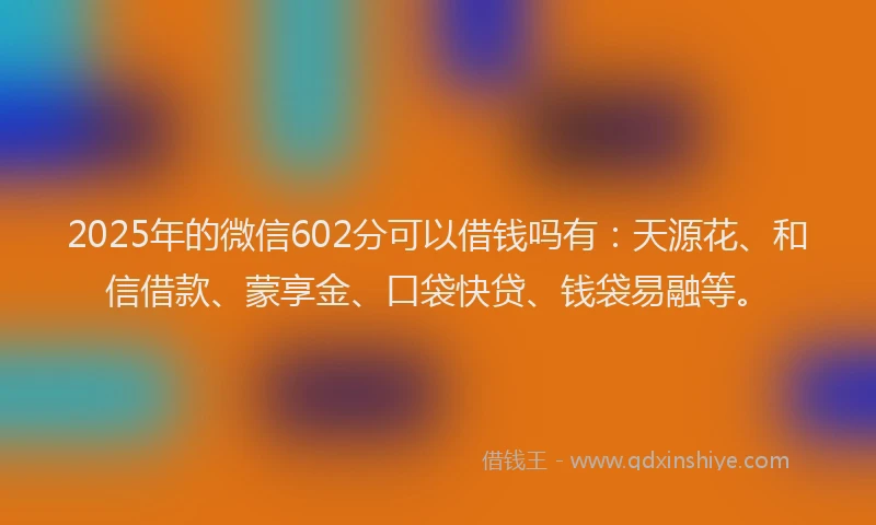2025年的微信602分可以借钱吗有：天源花、和信借款、蒙享金、口袋快贷、钱袋易融等。