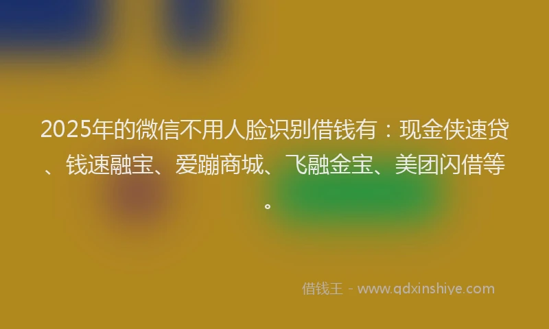 2025年的微信不用人脸识别借钱有：现金侠速贷、钱速融宝、爱蹦商城、飞融金宝、美团闪借等。