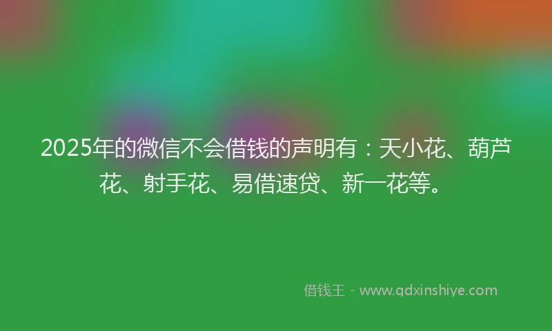 2025年的微信不会借钱的声明有：天小花、葫芦花、射手花、易借速贷、新一花等。