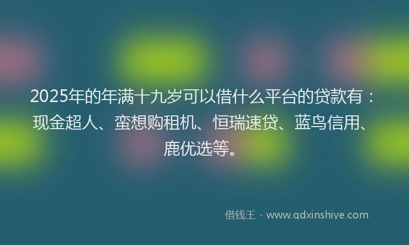 2025年的年满十九岁可以借什么平台的贷款有：现金超人、蛮想购租机、恒瑞速贷、蓝鸟信用、鹿优选等。