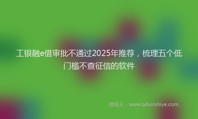 工银融e借审批不通过2025年推荐，梳理五个低门槛不查征信的软件