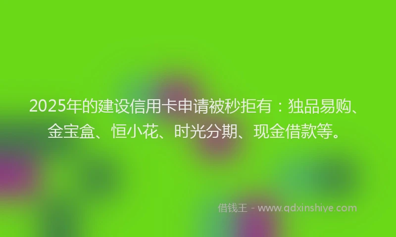 2025年的建设信用卡申请被秒拒有：独品易购、金宝盒、恒小花、时光分期、现金借款等。