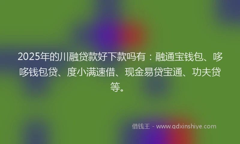 2025年的川融贷款好下款吗有：融通宝钱包、哆哆钱包贷、度小满速借、现金易贷宝通、功夫贷等。