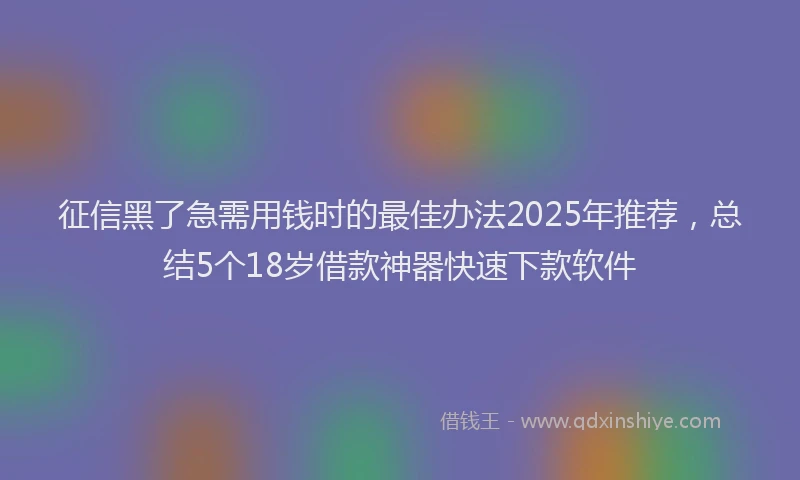 征信黑了急需用钱时的最佳办法2025年推荐，总结5个18岁借款神器快速下款软件