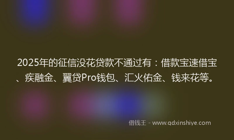 2025年的征信没花贷款不通过有：借款宝速借宝、疾融金、翼贷Pro钱包、汇火佑金、钱来花等。