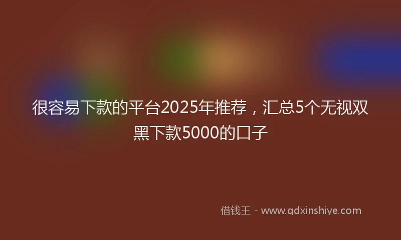 很容易下款的平台2025年推荐，汇总5个无视双黑下款5000的口子