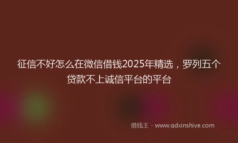 征信不好怎么在微信借钱2025年精选，罗列五个贷款不上诚信平台的平台