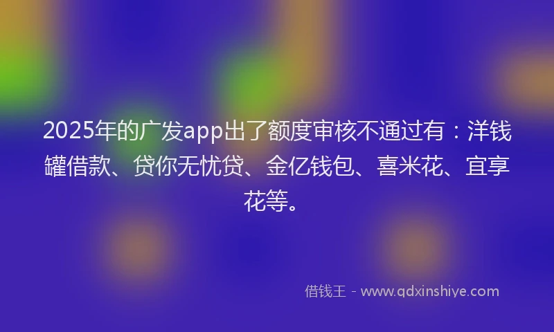 2025年的广发app出了额度审核不通过有：洋钱罐借款、贷你无忧贷、金亿钱包、喜米花、宜享花等。