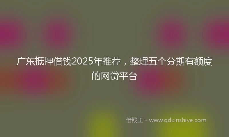 广东抵押借钱2025年推荐，整理五个分期有额度的网贷平台